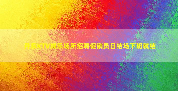 丹东KTV娱乐场所招聘促销员日结场下班就结